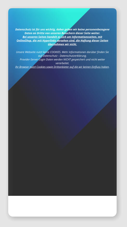 Datenschutz ist für uns wichtig, daher geben wir keine personenbezogene Daten an Dritte von unseren Besuchern dieser Seite weiter. Bei unseren Seiten handelt es sich um Informationsseiten, mit OnlineShop, die mit Hyperlinks versehen sind, die Haftung dieser Seiten übernehmen wir nicht.  Unsere Webseite nutzt keine COOKIES. Mehr Informationen darüber finden Sie auf Datenschutz - Datenschutzerklärung.   Provider-Server-Login Daten werden NICHT gespeichert und nicht weiter verarbeitet.   Ihr Browser nutzt Cookies sowie Drittanbieter auf die wir keinen Einfluss haben.