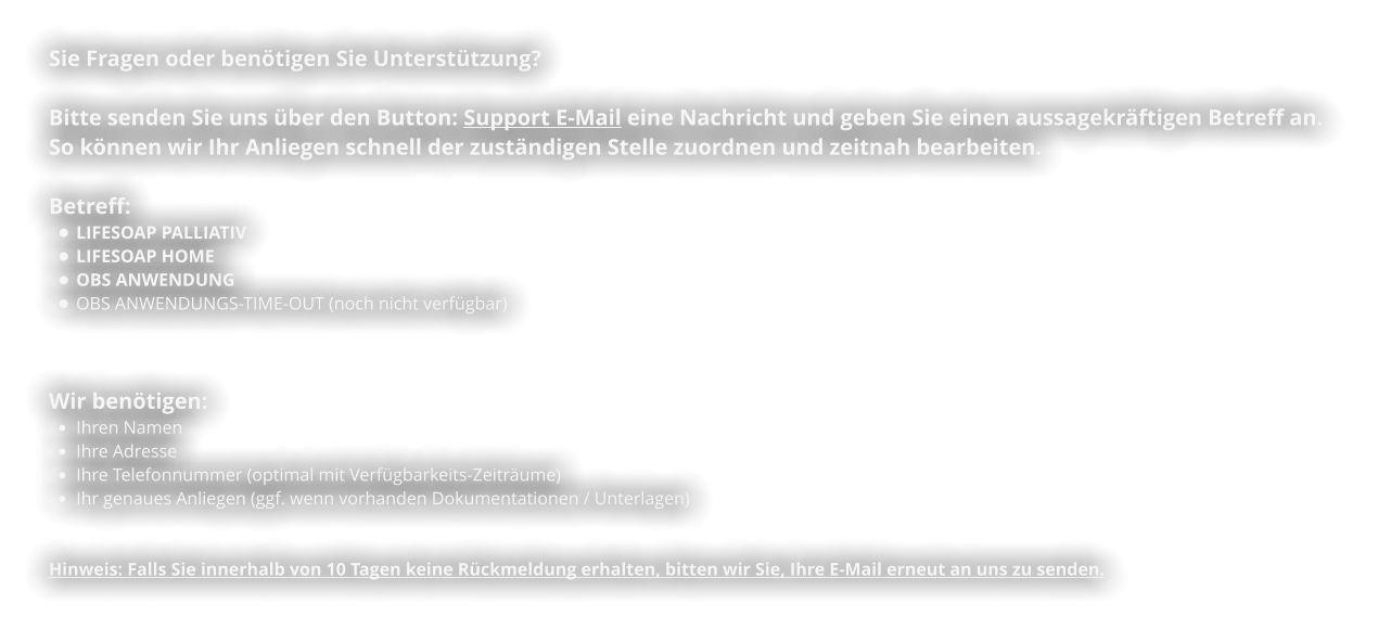 Sie Fragen oder benötigen Sie Unterstützung?  Bitte senden Sie uns über den Button: Support E-Mail eine Nachricht und geben Sie einen aussagekräftigen Betreff an.  So können wir Ihr Anliegen schnell der zuständigen Stelle zuordnen und zeitnah bearbeiten.   Betreff:  •	LIFESOAP PALLIATIV •	LIFESOAP HOME •	OBS ANWENDUNG •	OBS ANWENDUNGS-TIME-OUT (noch nicht verfügbar)    Wir benötigen: •	Ihren Namen •	Ihre Adresse •	Ihre Telefonnummer (optimal mit Verfügbarkeits-Zeiträume) •	Ihr genaues Anliegen (ggf. wenn vorhanden Dokumentationen / Unterlagen)   Hinweis: Falls Sie innerhalb von 10 Tagen keine Rückmeldung erhalten, bitten wir Sie, Ihre E-Mail erneut an uns zu senden.